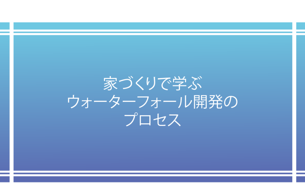 家づくりで学ぶウォータフォール開発のプロセス